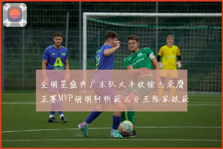 全明星盛典广东队大丰收徐杰荣膺正赛MVP胡明轩斩获三分王陈家政获星锐MVP