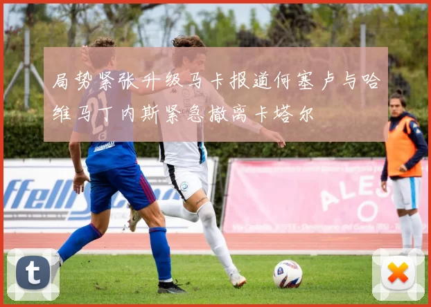 局势紧张升级马卡报道何塞卢与哈维马丁内斯紧急撤离卡塔尔