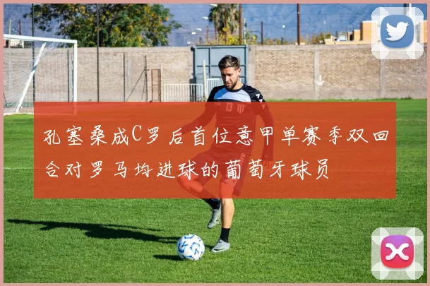 孔塞桑成C罗后首位意甲单赛季双回合对罗马均进球的葡萄牙球员