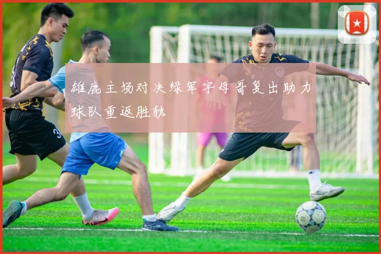 雄鹿主场对决绿军字母哥复出助力球队重返胜轨