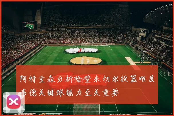 阿特金森分析哈登米切尔投篮难度韦德关键球能力至关重要