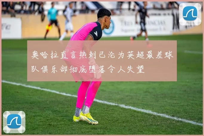 奥哈拉直言热刺已沦为英超最差球队俱乐部彻底堕落令人失望
