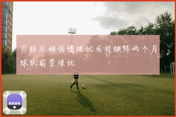 贝林厄姆伤情堪忧或将缺阵两个月球队前景堪忧