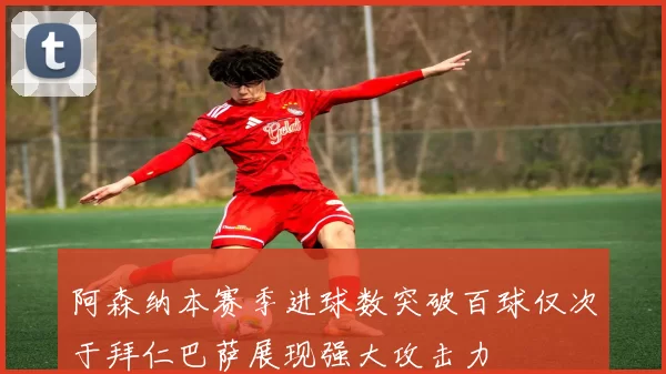 阿森纳本赛季进球数突破百球仅次于拜仁巴萨展现强大攻击力