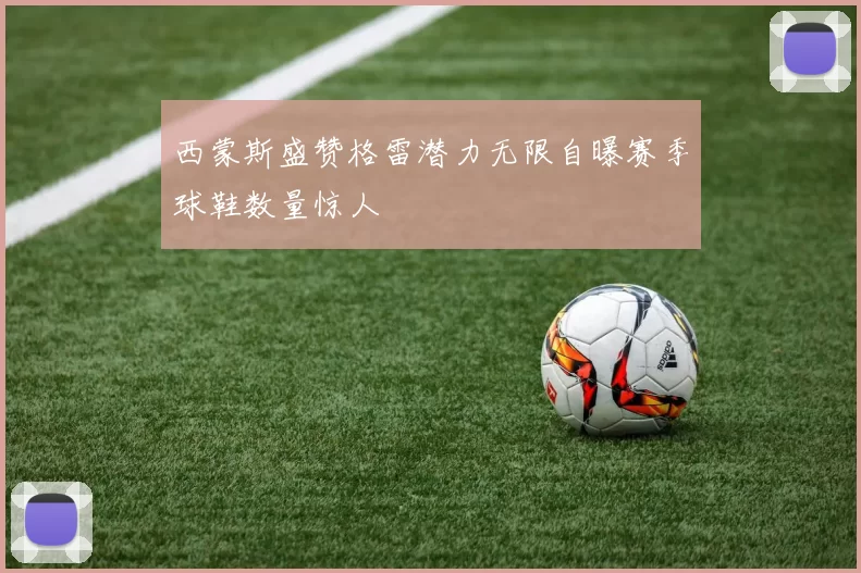 西蒙斯盛赞格雷潜力无限自曝赛季球鞋数量惊人