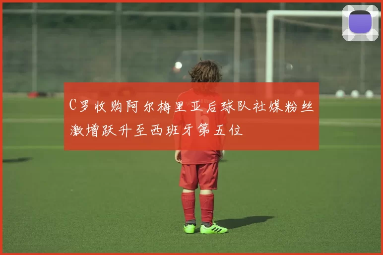 C罗收购阿尔梅里亚后球队社媒粉丝激增跃升至西班牙第五位