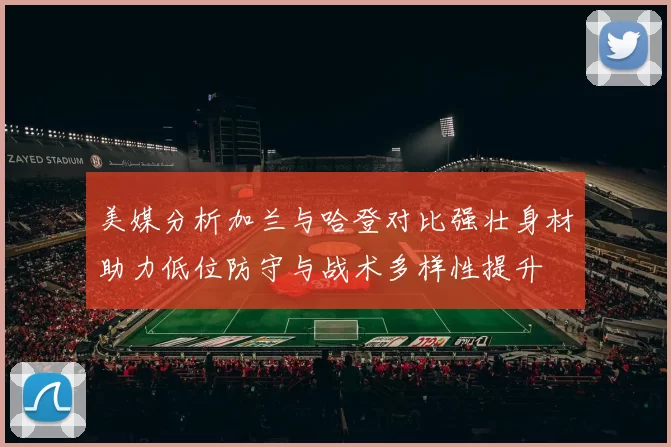 美媒分析加兰与哈登对比强壮身材助力低位防守与战术多样性提升