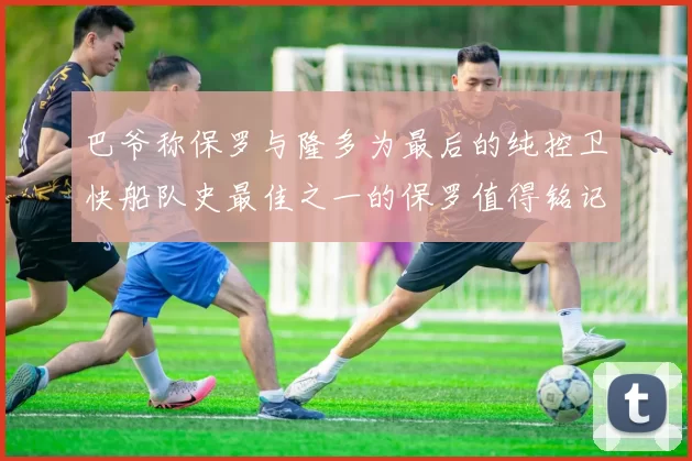 巴爷称保罗与隆多为最后的纯控卫快船队史最佳之一的保罗值得铭记