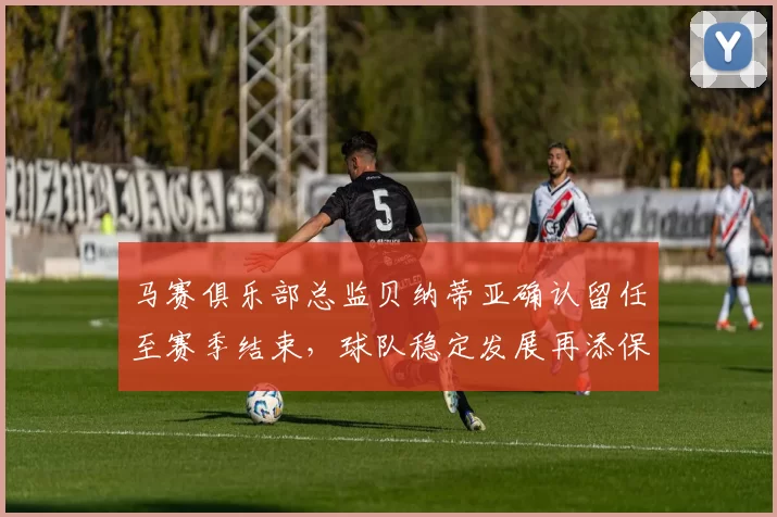马赛俱乐部总监贝纳蒂亚确认留任至赛季结束，球队稳定发展再添保障