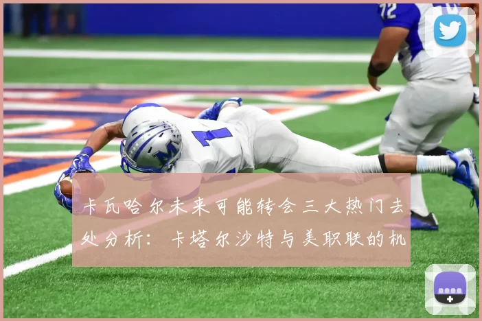卡瓦哈尔未来可能转会三大热门去处分析：卡塔尔沙特与美职联的机会