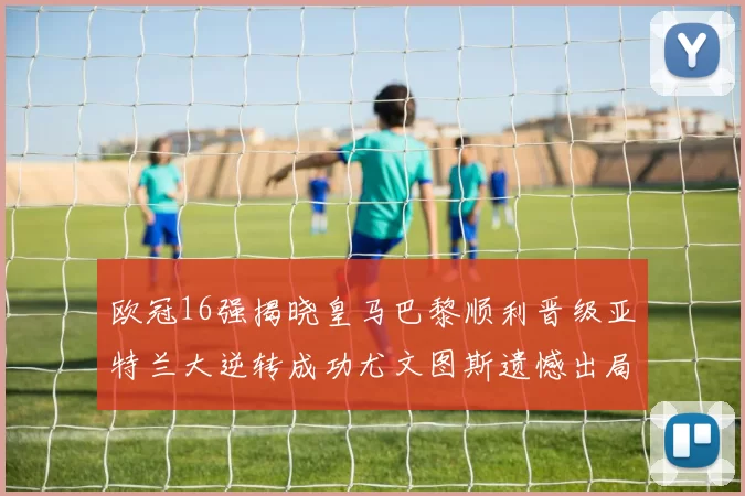 欧冠16强揭晓皇马巴黎顺利晋级亚特兰大逆转成功尤文图斯遗憾出局