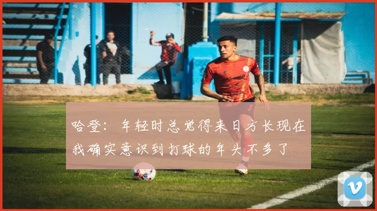哈登：年轻时总觉得来日方长现在我确实意识到打球的年头不多了