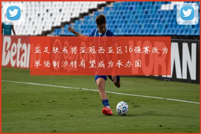 亚足联或将亚冠西亚区16强赛改为单场制沙特有望成为承办国