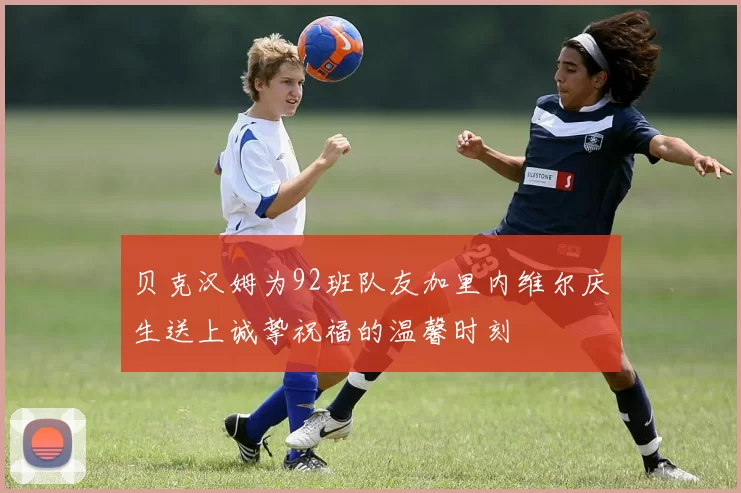 贝克汉姆为92班队友加里内维尔庆生送上诚挚祝福的温馨时刻