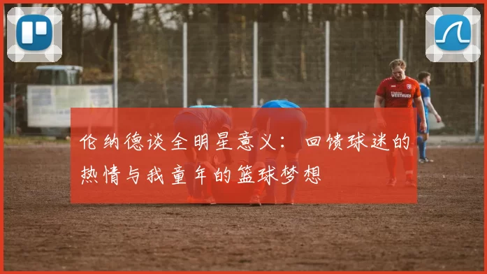 伦纳德谈全明星意义：回馈球迷的热情与我童年的篮球梦想