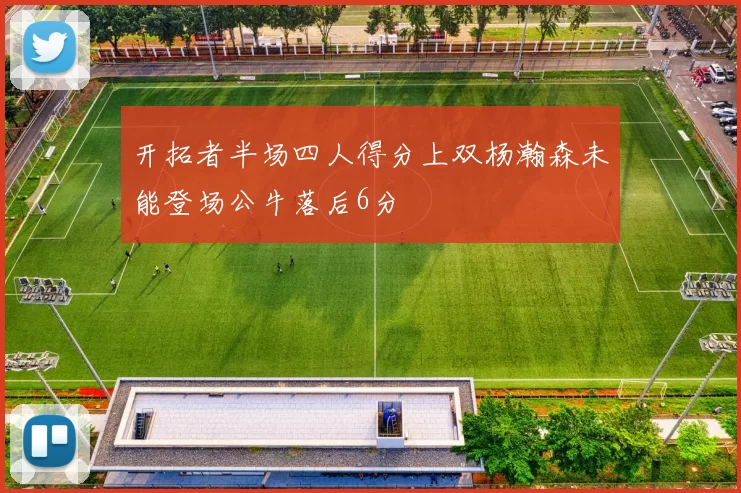 开拓者半场四人得分上双杨瀚森未能登场公牛落后6分