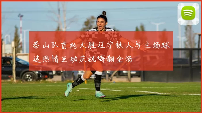 泰山队首轮大胜辽宁铁人与主场球迷热情互动庆祝嗨翻全场