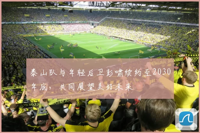泰山队与年轻后卫彭啸续约至2030年底，共同展望美好未来