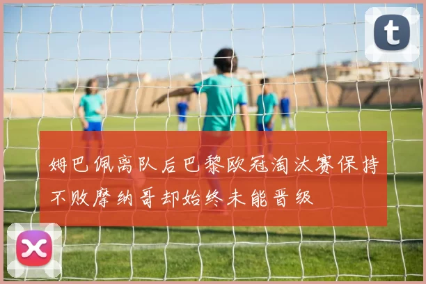 姆巴佩离队后巴黎欧冠淘汰赛保持不败摩纳哥却始终未能晋级
